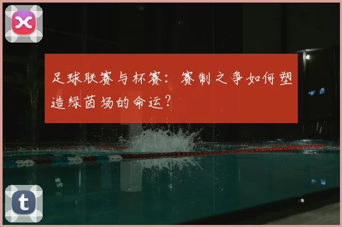 足球联赛与杯赛：赛制之争如何塑造绿茵场的命运？