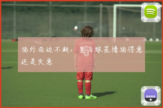 场外花边不断，皇马球星情场得意还是失意
