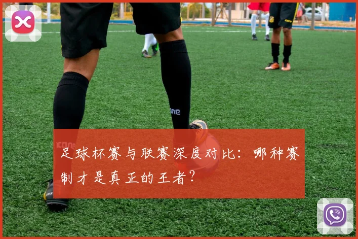 足球杯赛与联赛深度对比：哪种赛制才是真正的王者？