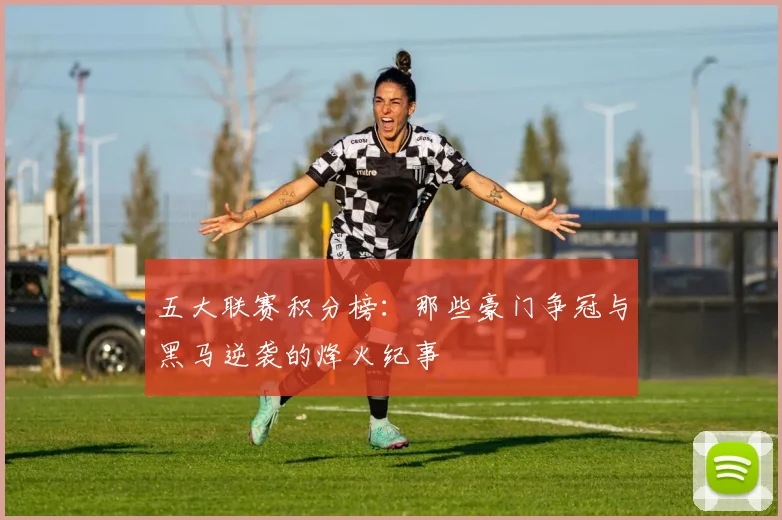 五大联赛积分榜：那些豪门争冠与黑马逆袭的烽火纪事