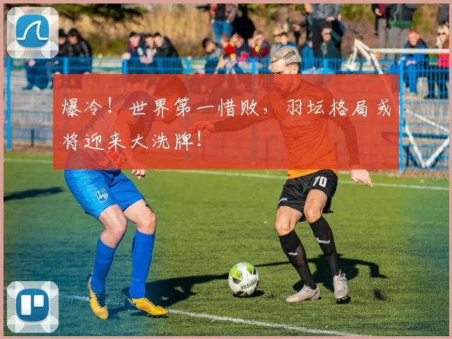 爆冷!世界第一惜败,羽坛格局或将迎来大洗牌!