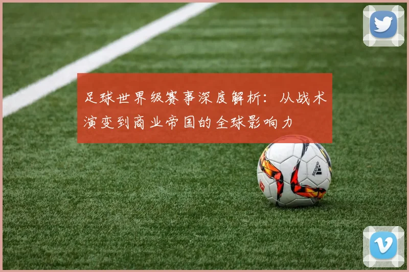 足球世界级赛事深度解析：从战术演变到商业帝国的全球影响力