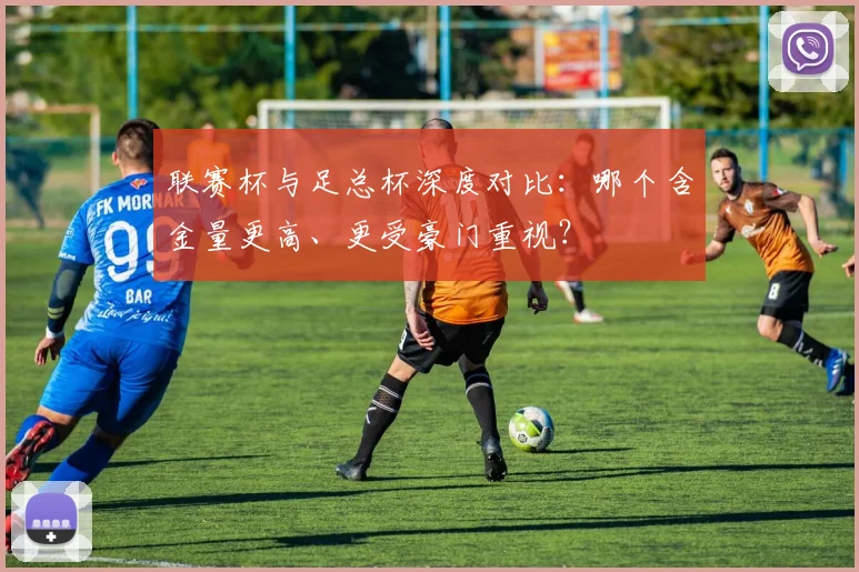 联赛杯与足总杯深度对比：哪个含金量更高、更受豪门重视？