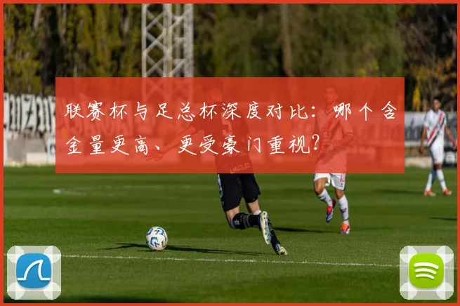 联赛杯与足总杯深度对比：哪个含金量更高、更受豪门重视？