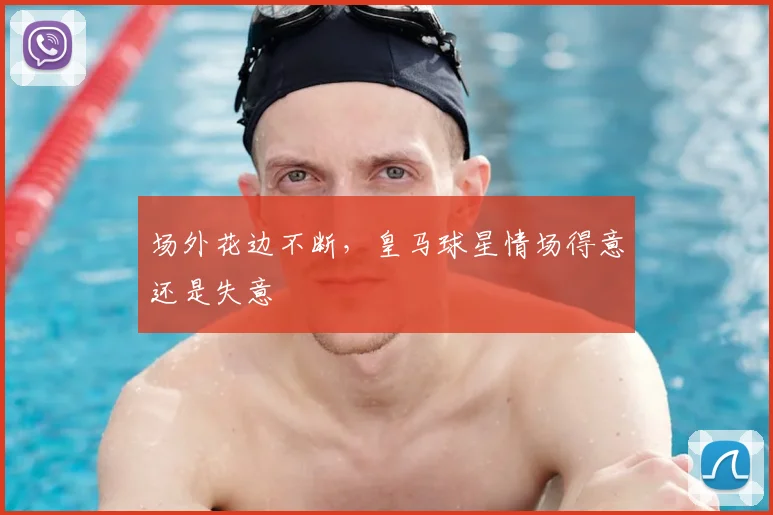 场外花边不断，皇马球星情场得意还是失意