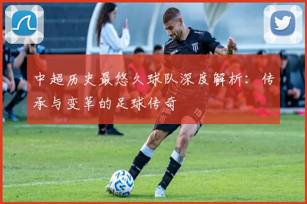 中超历史最悠久球队深度解析：传承与变革的足球传奇