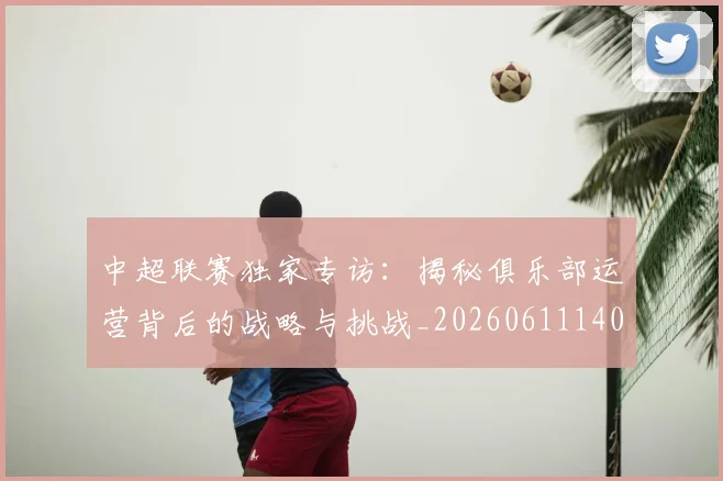中超联赛独家专访：揭秘俱乐部运营背后的战略与挑战_20260611140808